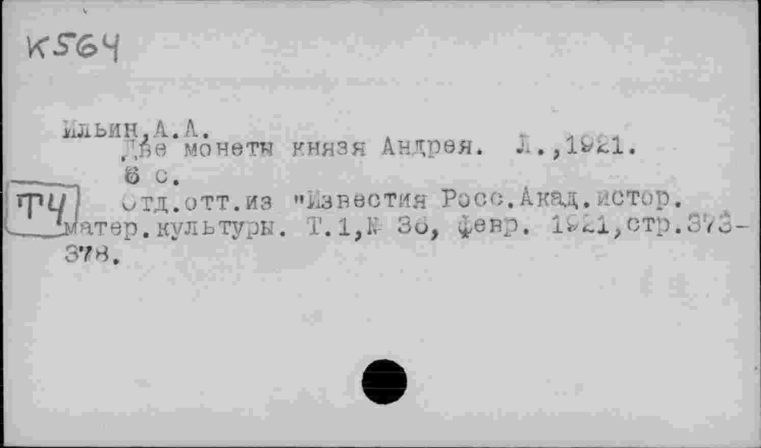 ﻿KS(S>4
Ильин.А.А.
Две монети ö с.
отд.отт.из
атер.культуры.
37 В.
князя Андрея.
J. . } lHfcl.
••Известия Росс.Акад.истор.
Т. 1,К Зо, февр. 1і^і,стр.37о-